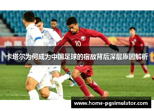 卡塔尔为何成为中国足球的宿敌背后深层原因解析