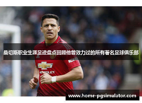 桑切斯职业生涯足迹盘点回顾他曾效力过的所有著名足球俱乐部